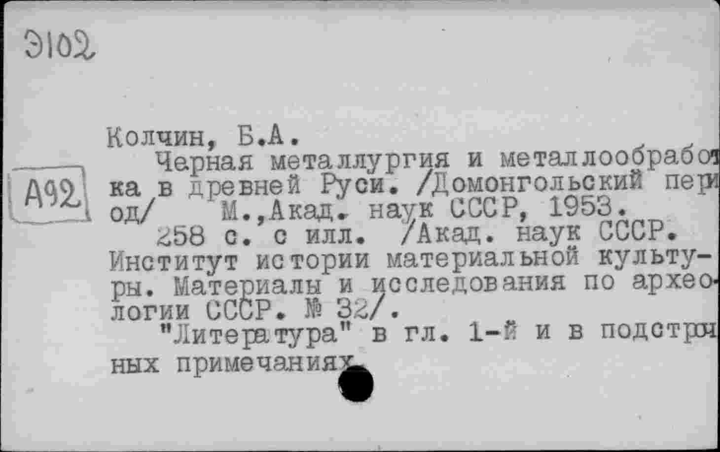 ﻿
AU
Колчин, Б.А.
Черная металлургия и металлообрабої ка в древней Руси. /Домонгольский пері од/ М.,Акад. наук СССР, 1953.
£58 с. с илл. /Акад, наук СССР. Институт истории материальной культуры. Материалы и исследования по археологии СССР. № 32/.
’’Литература” в гл. 1-й и в подстрсч ных примечания^